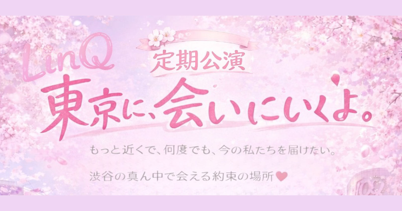 LinQ定期公演 「東京に、会いにいくよ。」  「もっと近くで、もっと何度も。今の私たちを届けたい。」  渋谷の真ん中で、あなたとの約束の場所を作りました。